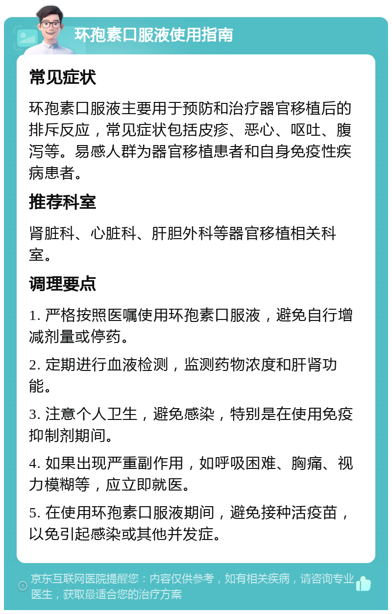 环孢素口服液使用指南 常见症状 环孢素口服液主要用于预防和治疗器官移植后的排斥反应，常见症状包括皮疹、恶心、呕吐、腹泻等。易感人群为器官移植患者和自身免疫性疾病患者。 推荐科室 肾脏科、心脏科、肝胆外科等器官移植相关科室。 调理要点 1. 严格按照医嘱使用环孢素口服液，避免自行增减剂量或停药。 2. 定期进行血液检测，监测药物浓度和肝肾功能。 3. 注意个人卫生，避免感染，特别是在使用免疫抑制剂期间。 4. 如果出现严重副作用，如呼吸困难、胸痛、视力模糊等，应立即就医。 5. 在使用环孢素口服液期间，避免接种活疫苗，以免引起感染或其他并发症。