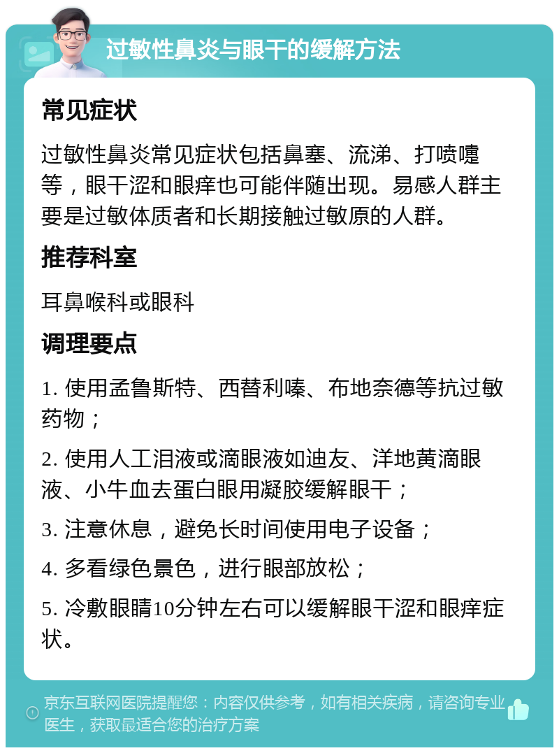 过敏性鼻炎与眼干的缓解方法 常见症状 过敏性鼻炎常见症状包括鼻塞、流涕、打喷嚏等，眼干涩和眼痒也可能伴随出现。易感人群主要是过敏体质者和长期接触过敏原的人群。 推荐科室 耳鼻喉科或眼科 调理要点 1. 使用孟鲁斯特、西替利嗪、布地奈德等抗过敏药物； 2. 使用人工泪液或滴眼液如迪友、洋地黄滴眼液、小牛血去蛋白眼用凝胶缓解眼干； 3. 注意休息，避免长时间使用电子设备； 4. 多看绿色景色，进行眼部放松； 5. 冷敷眼睛10分钟左右可以缓解眼干涩和眼痒症状。