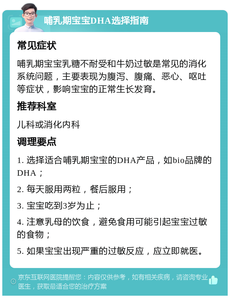 哺乳期宝宝DHA选择指南 常见症状 哺乳期宝宝乳糖不耐受和牛奶过敏是常见的消化系统问题，主要表现为腹泻、腹痛、恶心、呕吐等症状，影响宝宝的正常生长发育。 推荐科室 儿科或消化内科 调理要点 1. 选择适合哺乳期宝宝的DHA产品，如bio品牌的DHA； 2. 每天服用两粒，餐后服用； 3. 宝宝吃到3岁为止； 4. 注意乳母的饮食，避免食用可能引起宝宝过敏的食物； 5. 如果宝宝出现严重的过敏反应，应立即就医。