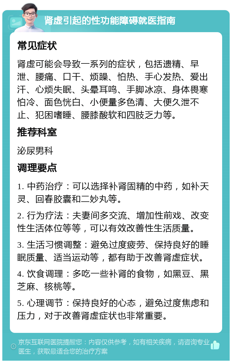 肾虚引起的性功能障碍就医指南 常见症状 肾虚可能会导致一系列的症状，包括遗精、早泄、腰痛、口干、烦躁、怕热、手心发热、爱出汗、心烦失眠、头晕耳鸣、手脚冰凉、身体畏寒怕冷、面色恍白、小便量多色清、大便久泄不止、犯困嗜睡、腰膝酸软和四肢乏力等。 推荐科室 泌尿男科 调理要点 1. 中药治疗：可以选择补肾固精的中药，如补天灵、回春胶囊和二妙丸等。 2. 行为疗法：夫妻间多交流、增加性前戏、改变性生活体位等等，可以有效改善性生活质量。 3. 生活习惯调整：避免过度疲劳、保持良好的睡眠质量、适当运动等，都有助于改善肾虚症状。 4. 饮食调理：多吃一些补肾的食物，如黑豆、黑芝麻、核桃等。 5. 心理调节：保持良好的心态，避免过度焦虑和压力，对于改善肾虚症状也非常重要。