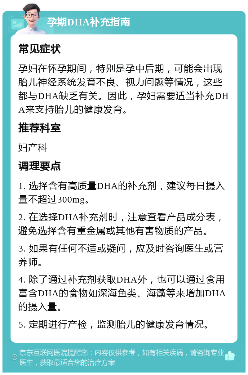 孕期DHA补充指南 常见症状 孕妇在怀孕期间，特别是孕中后期，可能会出现胎儿神经系统发育不良、视力问题等情况，这些都与DHA缺乏有关。因此，孕妇需要适当补充DHA来支持胎儿的健康发育。 推荐科室 妇产科 调理要点 1. 选择含有高质量DHA的补充剂，建议每日摄入量不超过300mg。 2. 在选择DHA补充剂时，注意查看产品成分表，避免选择含有重金属或其他有害物质的产品。 3. 如果有任何不适或疑问，应及时咨询医生或营养师。 4. 除了通过补充剂获取DHA外，也可以通过食用富含DHA的食物如深海鱼类、海藻等来增加DHA的摄入量。 5. 定期进行产检，监测胎儿的健康发育情况。