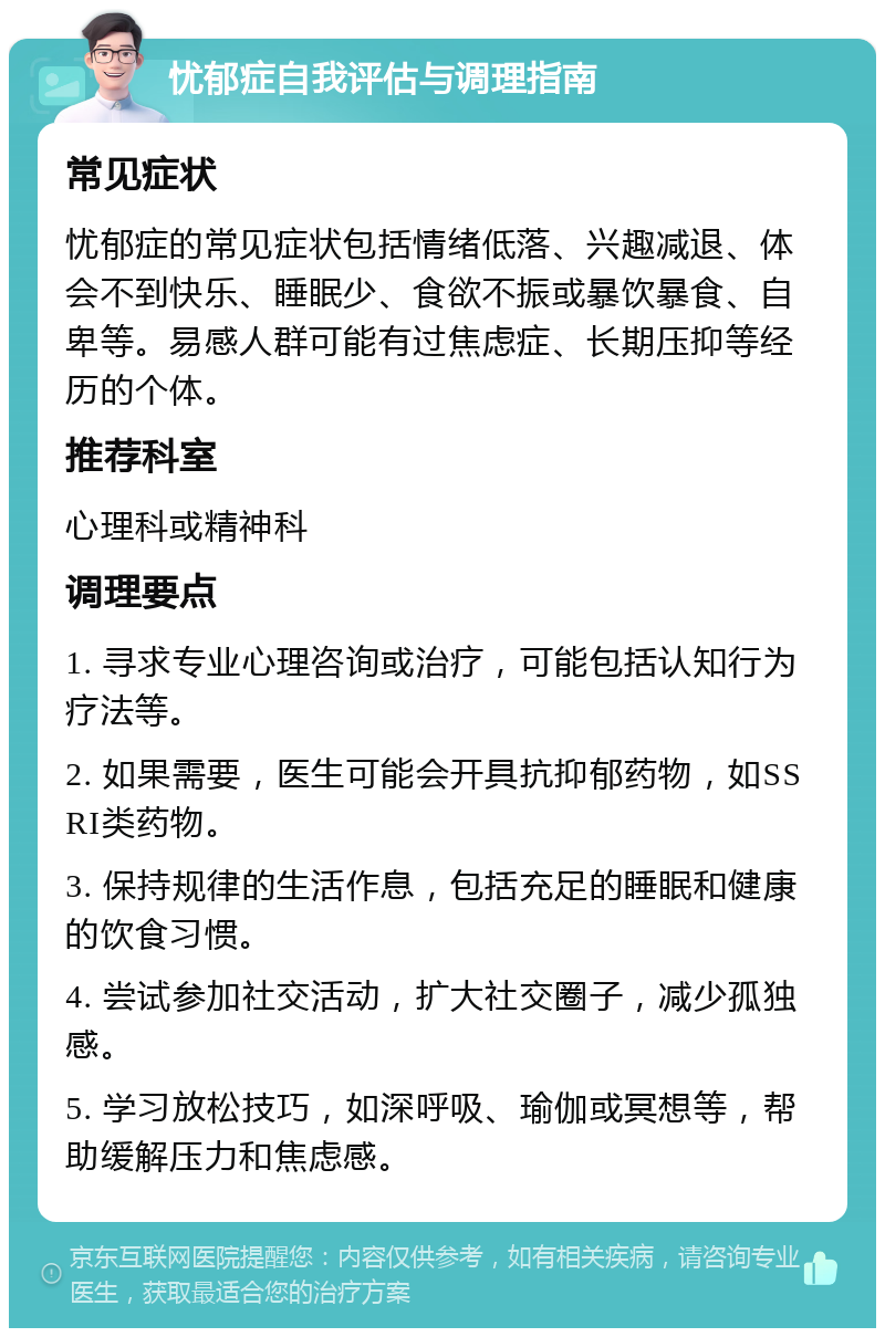 忧郁症自我评估与调理指南 常见症状 忧郁症的常见症状包括情绪低落、兴趣减退、体会不到快乐、睡眠少、食欲不振或暴饮暴食、自卑等。易感人群可能有过焦虑症、长期压抑等经历的个体。 推荐科室 心理科或精神科 调理要点 1. 寻求专业心理咨询或治疗，可能包括认知行为疗法等。 2. 如果需要，医生可能会开具抗抑郁药物，如SSRI类药物。 3. 保持规律的生活作息，包括充足的睡眠和健康的饮食习惯。 4. 尝试参加社交活动，扩大社交圈子，减少孤独感。 5. 学习放松技巧，如深呼吸、瑜伽或冥想等，帮助缓解压力和焦虑感。