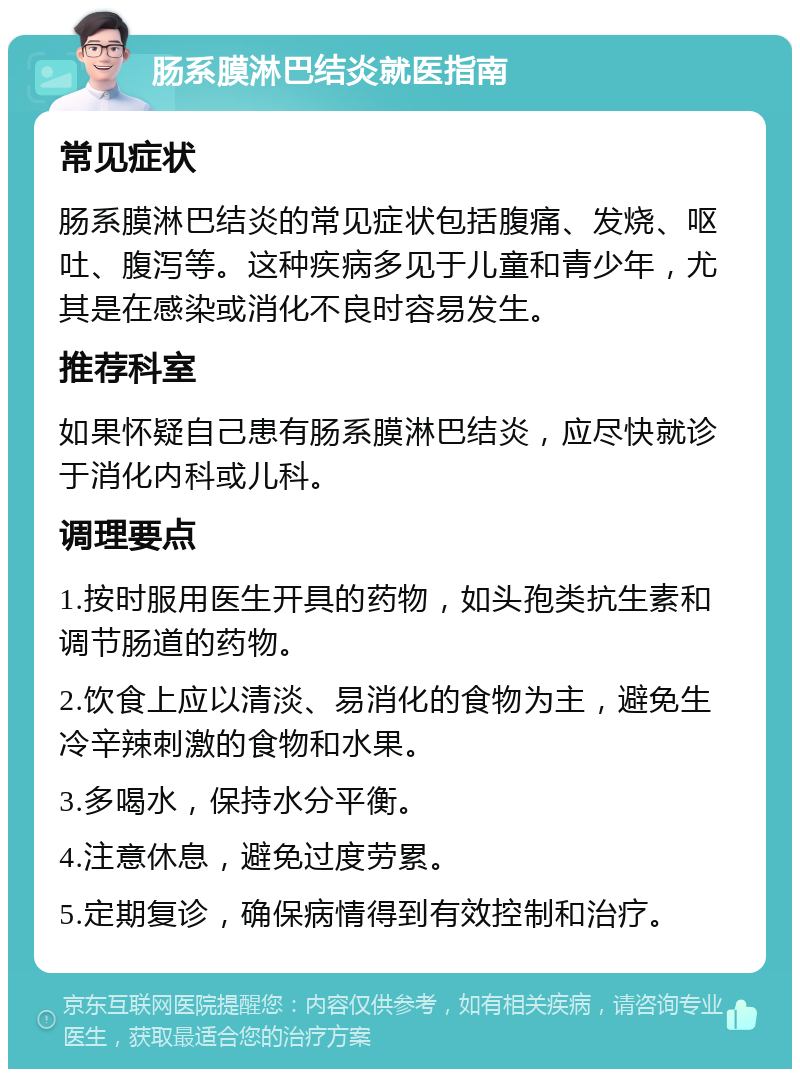 肠系膜淋巴结炎就医指南 常见症状 肠系膜淋巴结炎的常见症状包括腹痛、发烧、呕吐、腹泻等。这种疾病多见于儿童和青少年，尤其是在感染或消化不良时容易发生。 推荐科室 如果怀疑自己患有肠系膜淋巴结炎，应尽快就诊于消化内科或儿科。 调理要点 1.按时服用医生开具的药物，如头孢类抗生素和调节肠道的药物。 2.饮食上应以清淡、易消化的食物为主，避免生冷辛辣刺激的食物和水果。 3.多喝水，保持水分平衡。 4.注意休息，避免过度劳累。 5.定期复诊，确保病情得到有效控制和治疗。