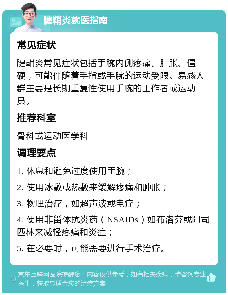 腱鞘炎就医指南 常见症状 腱鞘炎常见症状包括手腕内侧疼痛、肿胀、僵硬，可能伴随着手指或手腕的运动受限。易感人群主要是长期重复性使用手腕的工作者或运动员。 推荐科室 骨科或运动医学科 调理要点 1. 休息和避免过度使用手腕； 2. 使用冰敷或热敷来缓解疼痛和肿胀； 3. 物理治疗，如超声波或电疗； 4. 使用非甾体抗炎药（NSAIDs）如布洛芬或阿司匹林来减轻疼痛和炎症； 5. 在必要时，可能需要进行手术治疗。