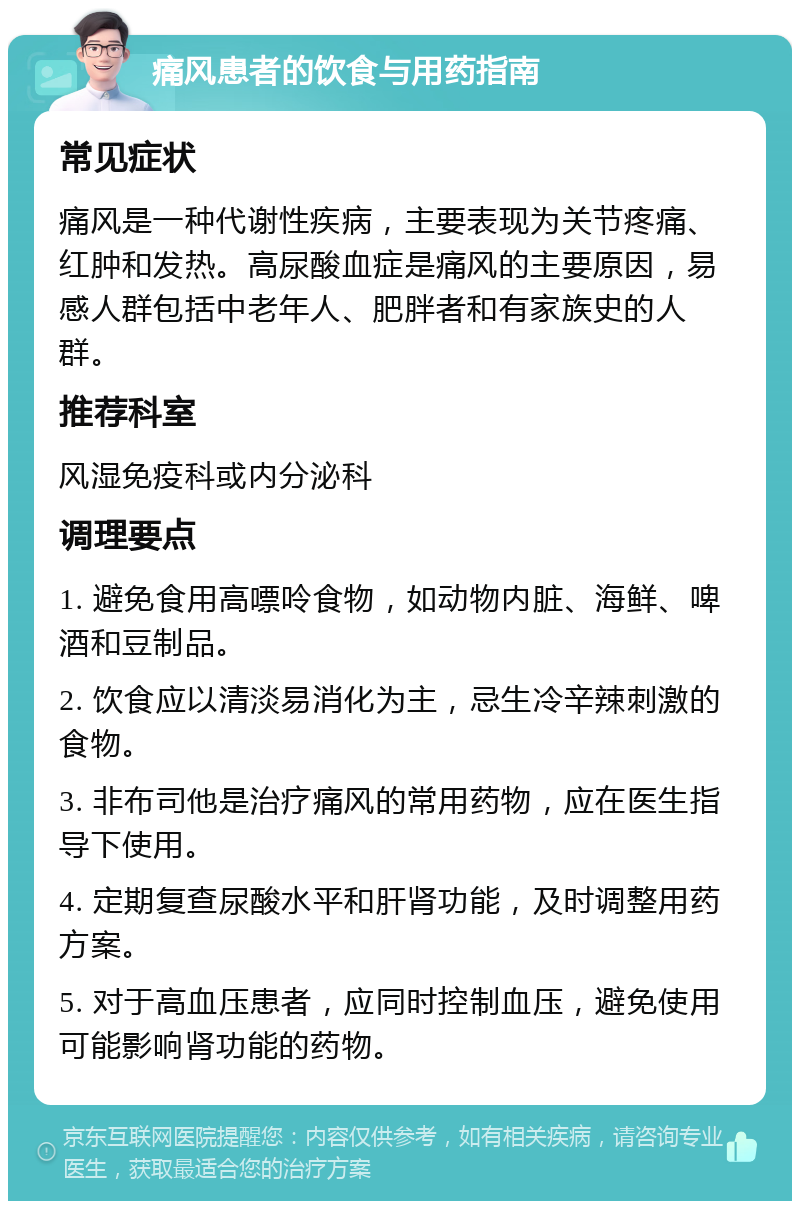 痛风患者的饮食与用药指南 常见症状 痛风是一种代谢性疾病，主要表现为关节疼痛、红肿和发热。高尿酸血症是痛风的主要原因，易感人群包括中老年人、肥胖者和有家族史的人群。 推荐科室 风湿免疫科或内分泌科 调理要点 1. 避免食用高嘌呤食物，如动物内脏、海鲜、啤酒和豆制品。 2. 饮食应以清淡易消化为主，忌生冷辛辣刺激的食物。 3. 非布司他是治疗痛风的常用药物，应在医生指导下使用。 4. 定期复查尿酸水平和肝肾功能，及时调整用药方案。 5. 对于高血压患者，应同时控制血压，避免使用可能影响肾功能的药物。