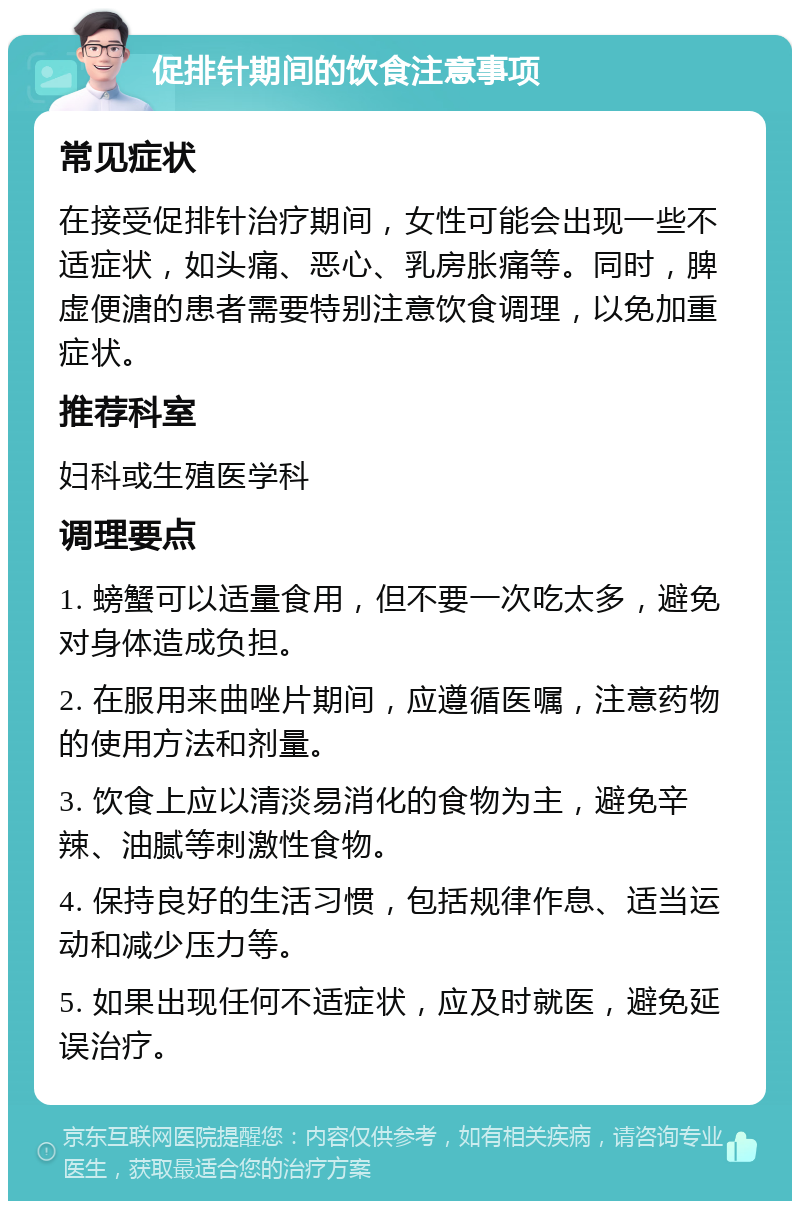 促排针期间的饮食注意事项 常见症状 在接受促排针治疗期间，女性可能会出现一些不适症状，如头痛、恶心、乳房胀痛等。同时，脾虚便溏的患者需要特别注意饮食调理，以免加重症状。 推荐科室 妇科或生殖医学科 调理要点 1. 螃蟹可以适量食用，但不要一次吃太多，避免对身体造成负担。 2. 在服用来曲唑片期间，应遵循医嘱，注意药物的使用方法和剂量。 3. 饮食上应以清淡易消化的食物为主，避免辛辣、油腻等刺激性食物。 4. 保持良好的生活习惯，包括规律作息、适当运动和减少压力等。 5. 如果出现任何不适症状，应及时就医，避免延误治疗。