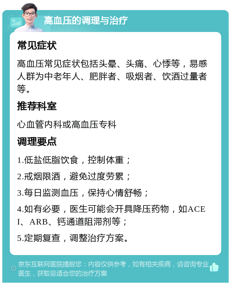 高血压的调理与治疗 常见症状 高血压常见症状包括头晕、头痛、心悸等，易感人群为中老年人、肥胖者、吸烟者、饮酒过量者等。 推荐科室 心血管内科或高血压专科 调理要点 1.低盐低脂饮食，控制体重； 2.戒烟限酒，避免过度劳累； 3.每日监测血压，保持心情舒畅； 4.如有必要，医生可能会开具降压药物，如ACEI、ARB、钙通道阻滞剂等； 5.定期复查，调整治疗方案。