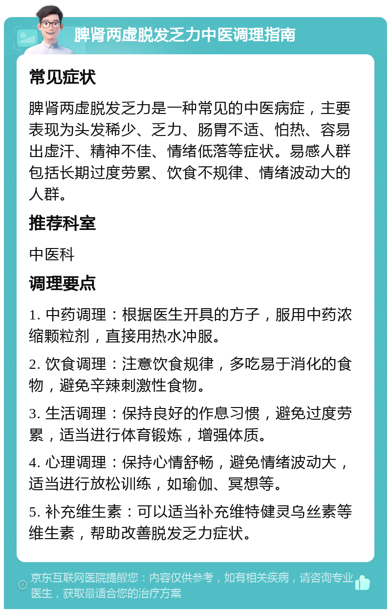 脾肾两虚脱发乏力中医调理指南 常见症状 脾肾两虚脱发乏力是一种常见的中医病症，主要表现为头发稀少、乏力、肠胃不适、怕热、容易出虚汗、精神不佳、情绪低落等症状。易感人群包括长期过度劳累、饮食不规律、情绪波动大的人群。 推荐科室 中医科 调理要点 1. 中药调理：根据医生开具的方子，服用中药浓缩颗粒剂，直接用热水冲服。 2. 饮食调理：注意饮食规律，多吃易于消化的食物，避免辛辣刺激性食物。 3. 生活调理：保持良好的作息习惯，避免过度劳累，适当进行体育锻炼，增强体质。 4. 心理调理：保持心情舒畅，避免情绪波动大，适当进行放松训练，如瑜伽、冥想等。 5. 补充维生素：可以适当补充维特健灵乌丝素等维生素，帮助改善脱发乏力症状。