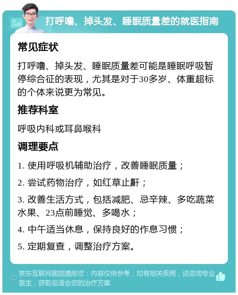 打呼噜、掉头发、睡眠质量差的就医指南 常见症状 打呼噜、掉头发、睡眠质量差可能是睡眠呼吸暂停综合征的表现，尤其是对于30多岁、体重超标的个体来说更为常见。 推荐科室 呼吸内科或耳鼻喉科 调理要点 1. 使用呼吸机辅助治疗，改善睡眠质量； 2. 尝试药物治疗，如红草止鼾； 3. 改善生活方式，包括减肥、忌辛辣、多吃蔬菜水果、23点前睡觉、多喝水； 4. 中午适当休息，保持良好的作息习惯； 5. 定期复查，调整治疗方案。