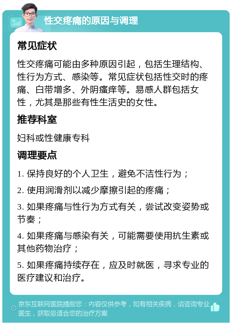 性交疼痛的原因与调理 常见症状 性交疼痛可能由多种原因引起，包括生理结构、性行为方式、感染等。常见症状包括性交时的疼痛、白带增多、外阴瘙痒等。易感人群包括女性，尤其是那些有性生活史的女性。 推荐科室 妇科或性健康专科 调理要点 1. 保持良好的个人卫生，避免不洁性行为； 2. 使用润滑剂以减少摩擦引起的疼痛； 3. 如果疼痛与性行为方式有关，尝试改变姿势或节奏； 4. 如果疼痛与感染有关，可能需要使用抗生素或其他药物治疗； 5. 如果疼痛持续存在，应及时就医，寻求专业的医疗建议和治疗。