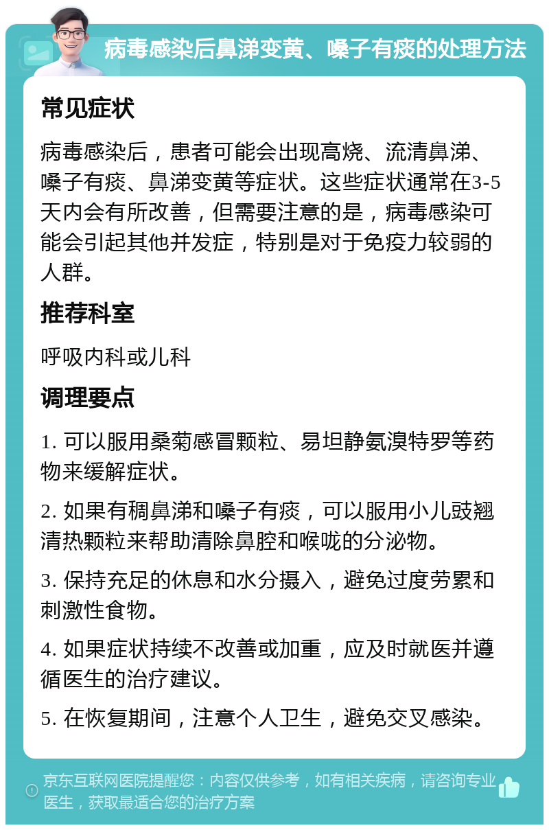 病毒感染后鼻涕变黄、嗓子有痰的处理方法 常见症状 病毒感染后，患者可能会出现高烧、流清鼻涕、嗓子有痰、鼻涕变黄等症状。这些症状通常在3-5天内会有所改善，但需要注意的是，病毒感染可能会引起其他并发症，特别是对于免疫力较弱的人群。 推荐科室 呼吸内科或儿科 调理要点 1. 可以服用桑菊感冒颗粒、易坦静氨溴特罗等药物来缓解症状。 2. 如果有稠鼻涕和嗓子有痰，可以服用小儿豉翘清热颗粒来帮助清除鼻腔和喉咙的分泌物。 3. 保持充足的休息和水分摄入，避免过度劳累和刺激性食物。 4. 如果症状持续不改善或加重，应及时就医并遵循医生的治疗建议。 5. 在恢复期间，注意个人卫生，避免交叉感染。