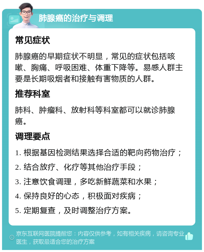 肺腺癌的治疗与调理 常见症状 肺腺癌的早期症状不明显，常见的症状包括咳嗽、胸痛、呼吸困难、体重下降等。易感人群主要是长期吸烟者和接触有害物质的人群。 推荐科室 肺科、肿瘤科、放射科等科室都可以就诊肺腺癌。 调理要点 1. 根据基因检测结果选择合适的靶向药物治疗； 2. 结合放疗、化疗等其他治疗手段； 3. 注意饮食调理，多吃新鲜蔬菜和水果； 4. 保持良好的心态，积极面对疾病； 5. 定期复查，及时调整治疗方案。