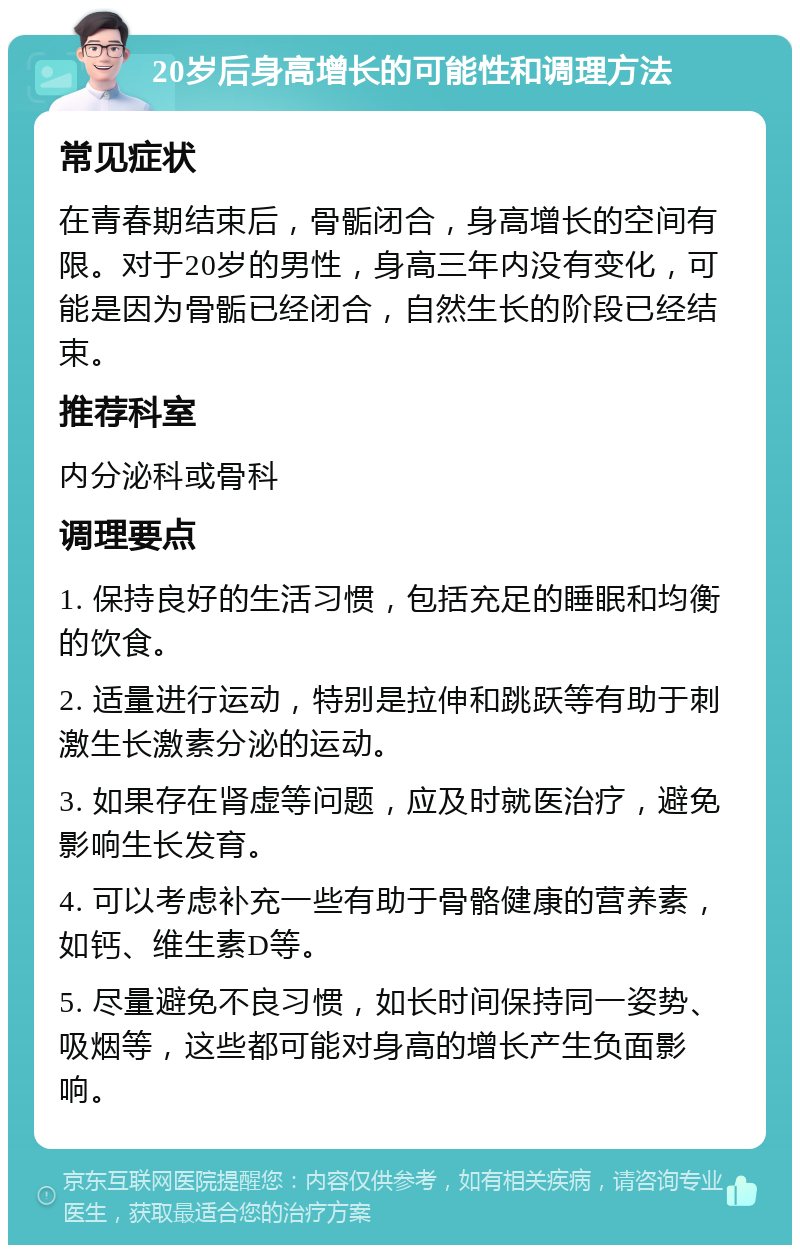 20岁后身高增长的可能性和调理方法 常见症状 在青春期结束后，骨骺闭合，身高增长的空间有限。对于20岁的男性，身高三年内没有变化，可能是因为骨骺已经闭合，自然生长的阶段已经结束。 推荐科室 内分泌科或骨科 调理要点 1. 保持良好的生活习惯，包括充足的睡眠和均衡的饮食。 2. 适量进行运动，特别是拉伸和跳跃等有助于刺激生长激素分泌的运动。 3. 如果存在肾虚等问题，应及时就医治疗，避免影响生长发育。 4. 可以考虑补充一些有助于骨骼健康的营养素，如钙、维生素D等。 5. 尽量避免不良习惯，如长时间保持同一姿势、吸烟等，这些都可能对身高的增长产生负面影响。