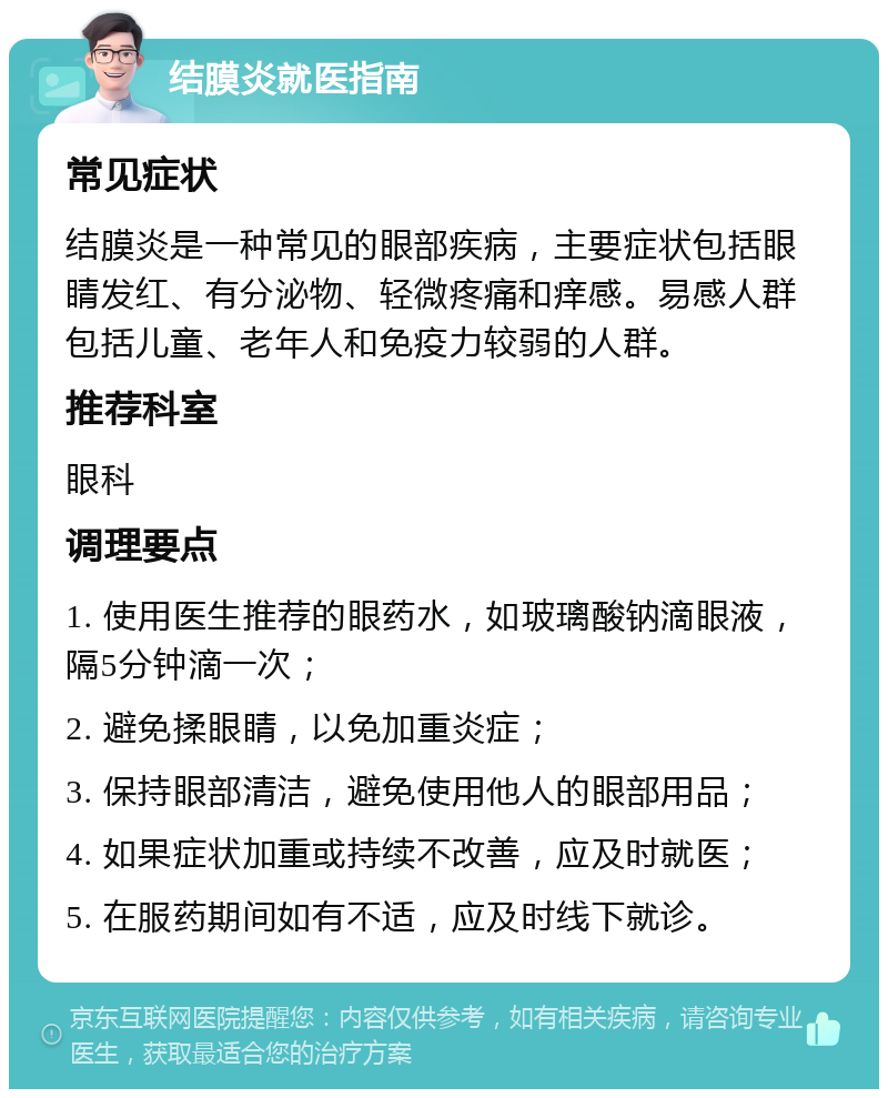 结膜炎就医指南 常见症状 结膜炎是一种常见的眼部疾病，主要症状包括眼睛发红、有分泌物、轻微疼痛和痒感。易感人群包括儿童、老年人和免疫力较弱的人群。 推荐科室 眼科 调理要点 1. 使用医生推荐的眼药水，如玻璃酸钠滴眼液，隔5分钟滴一次； 2. 避免揉眼睛，以免加重炎症； 3. 保持眼部清洁，避免使用他人的眼部用品； 4. 如果症状加重或持续不改善，应及时就医； 5. 在服药期间如有不适，应及时线下就诊。