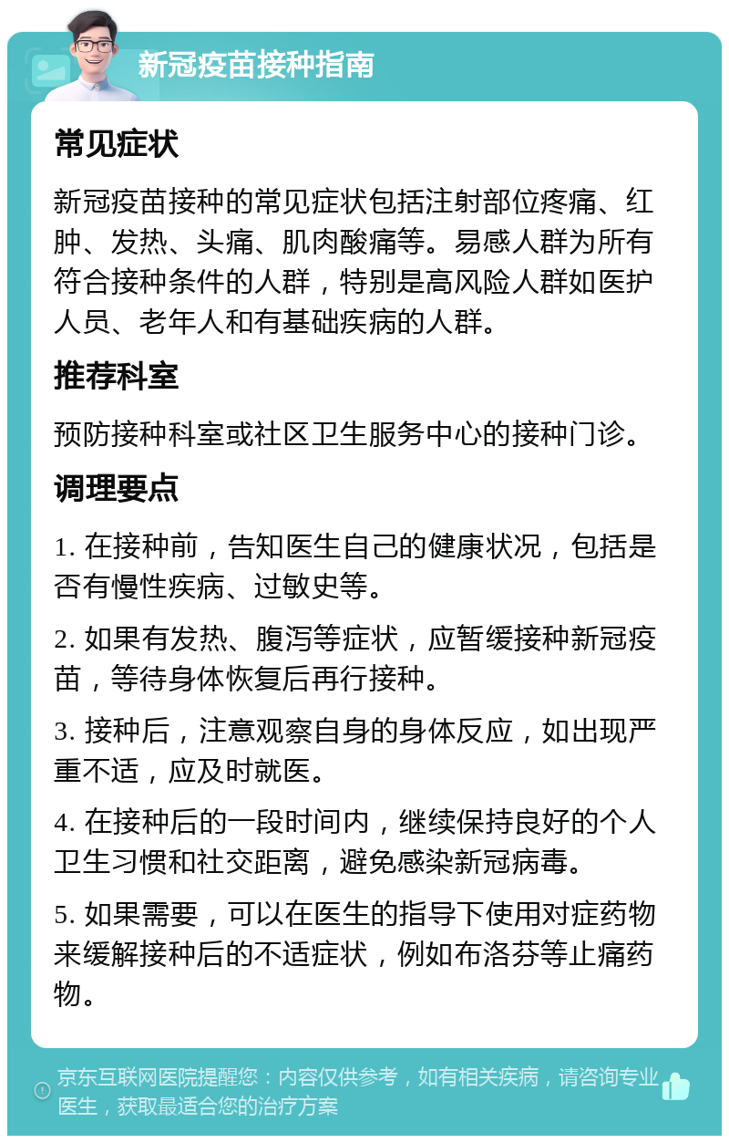 新冠疫苗接种指南 常见症状 新冠疫苗接种的常见症状包括注射部位疼痛、红肿、发热、头痛、肌肉酸痛等。易感人群为所有符合接种条件的人群，特别是高风险人群如医护人员、老年人和有基础疾病的人群。 推荐科室 预防接种科室或社区卫生服务中心的接种门诊。 调理要点 1. 在接种前，告知医生自己的健康状况，包括是否有慢性疾病、过敏史等。 2. 如果有发热、腹泻等症状，应暂缓接种新冠疫苗，等待身体恢复后再行接种。 3. 接种后，注意观察自身的身体反应，如出现严重不适，应及时就医。 4. 在接种后的一段时间内，继续保持良好的个人卫生习惯和社交距离，避免感染新冠病毒。 5. 如果需要，可以在医生的指导下使用对症药物来缓解接种后的不适症状，例如布洛芬等止痛药物。