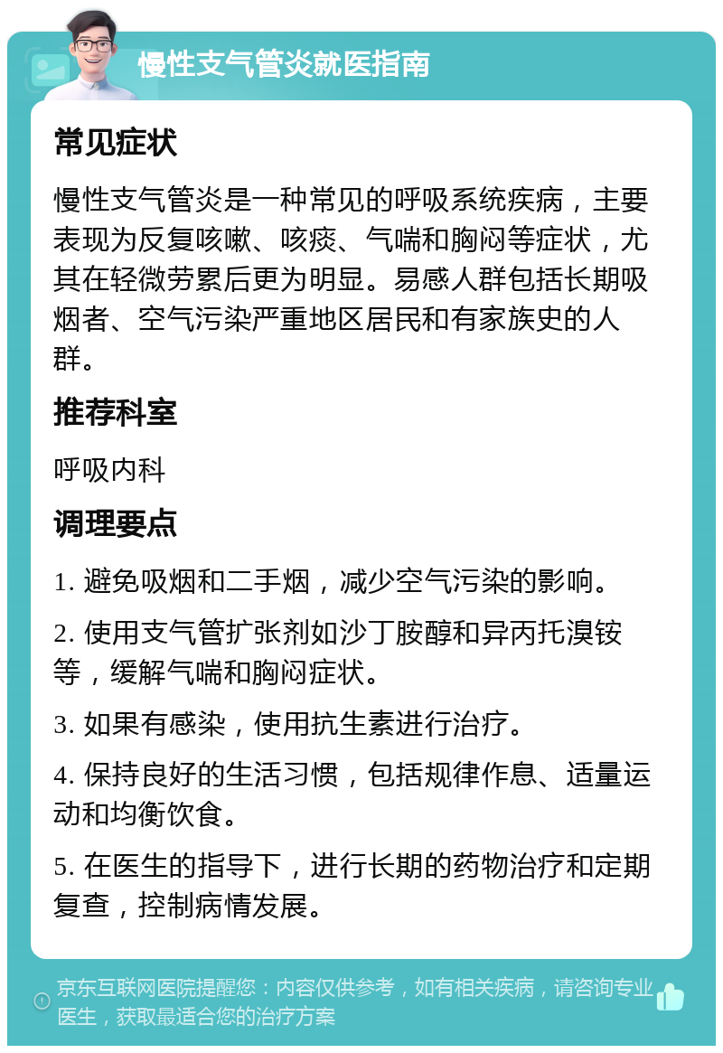 慢性支气管炎就医指南 常见症状 慢性支气管炎是一种常见的呼吸系统疾病，主要表现为反复咳嗽、咳痰、气喘和胸闷等症状，尤其在轻微劳累后更为明显。易感人群包括长期吸烟者、空气污染严重地区居民和有家族史的人群。 推荐科室 呼吸内科 调理要点 1. 避免吸烟和二手烟，减少空气污染的影响。 2. 使用支气管扩张剂如沙丁胺醇和异丙托溴铵等，缓解气喘和胸闷症状。 3. 如果有感染，使用抗生素进行治疗。 4. 保持良好的生活习惯，包括规律作息、适量运动和均衡饮食。 5. 在医生的指导下，进行长期的药物治疗和定期复查，控制病情发展。