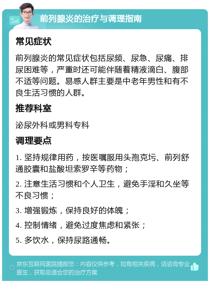 前列腺炎的治疗与调理指南 常见症状 前列腺炎的常见症状包括尿频、尿急、尿痛、排尿困难等，严重时还可能伴随着精液滴白、腹部不适等问题。易感人群主要是中老年男性和有不良生活习惯的人群。 推荐科室 泌尿外科或男科专科 调理要点 1. 坚持规律用药，按医嘱服用头孢克圬、前列舒通胶囊和盐酸坦索罗辛等药物； 2. 注意生活习惯和个人卫生，避免手淫和久坐等不良习惯； 3. 增强锻炼，保持良好的体魄； 4. 控制情绪，避免过度焦虑和紧张； 5. 多饮水，保持尿路通畅。