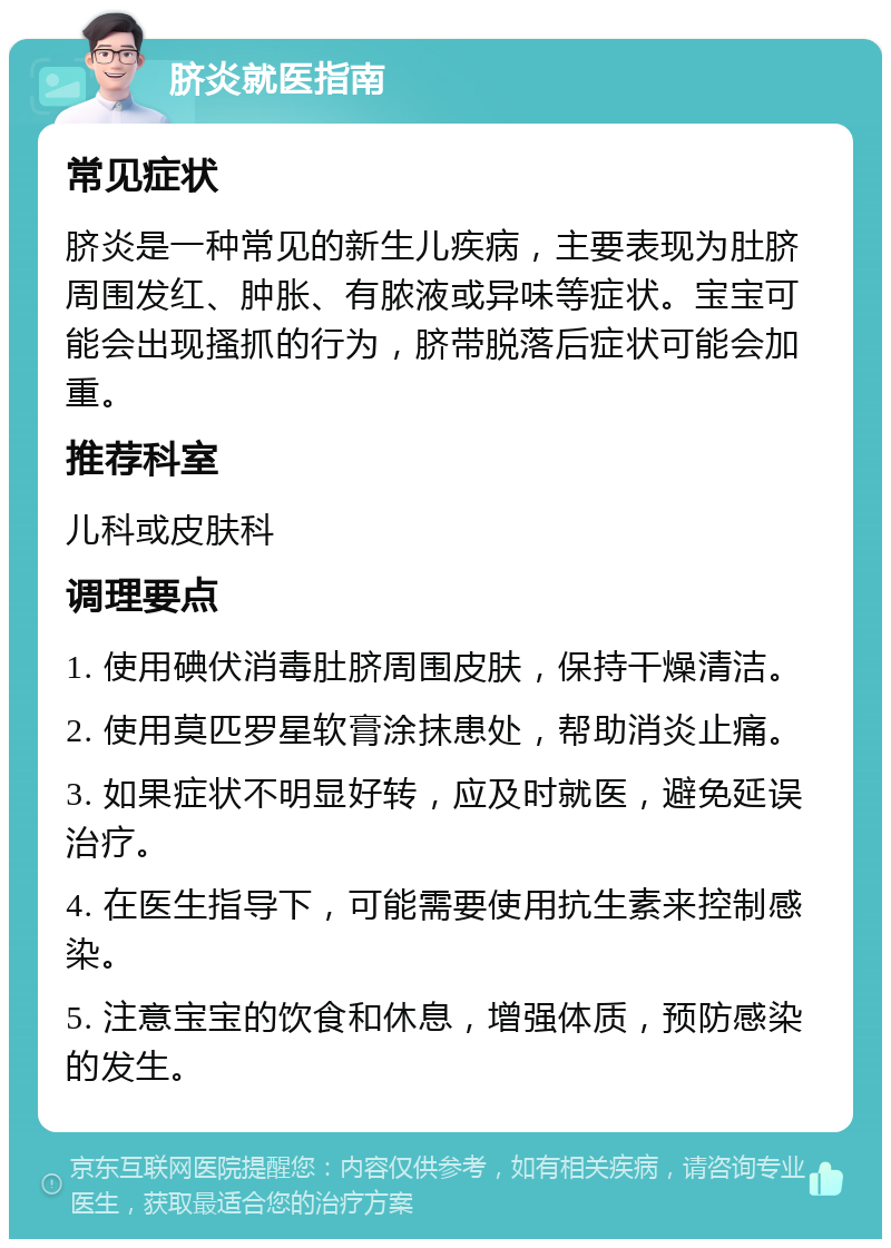 脐炎就医指南 常见症状 脐炎是一种常见的新生儿疾病，主要表现为肚脐周围发红、肿胀、有脓液或异味等症状。宝宝可能会出现搔抓的行为，脐带脱落后症状可能会加重。 推荐科室 儿科或皮肤科 调理要点 1. 使用碘伏消毒肚脐周围皮肤，保持干燥清洁。 2. 使用莫匹罗星软膏涂抹患处，帮助消炎止痛。 3. 如果症状不明显好转，应及时就医，避免延误治疗。 4. 在医生指导下，可能需要使用抗生素来控制感染。 5. 注意宝宝的饮食和休息，增强体质，预防感染的发生。