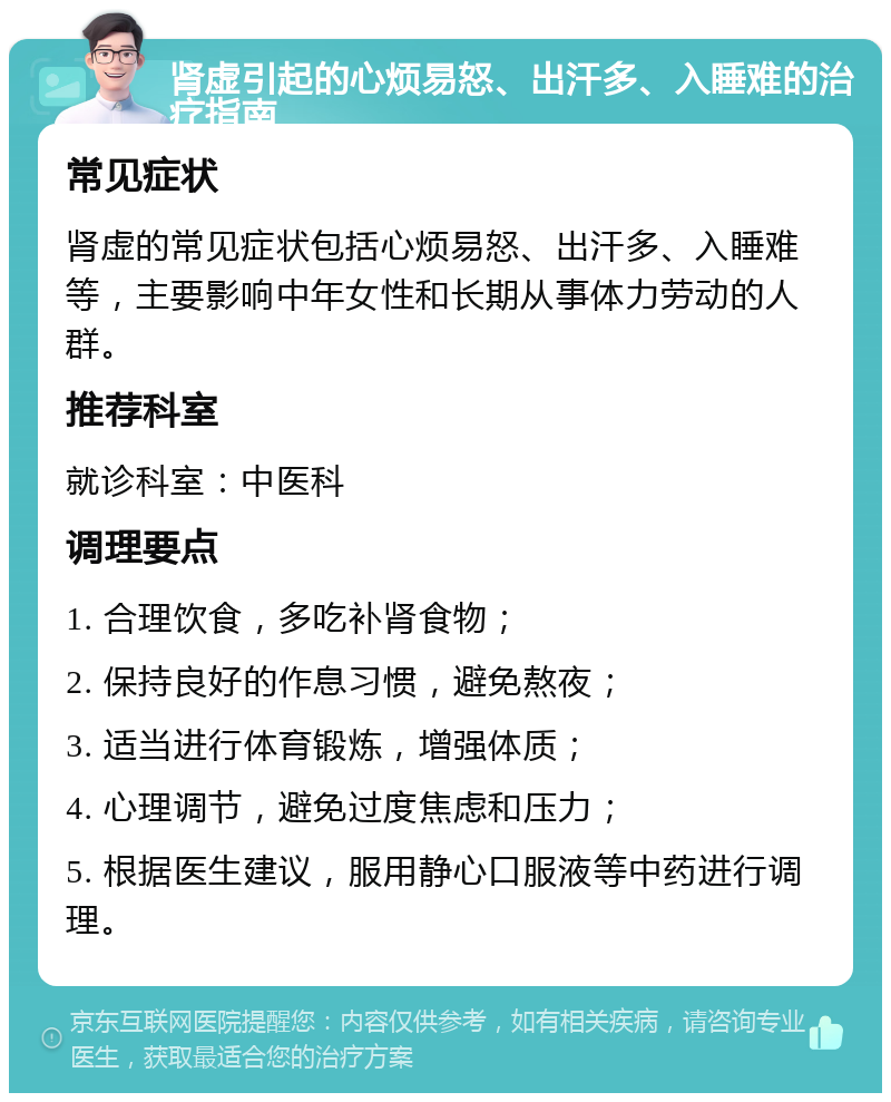 肾虚引起的心烦易怒、出汗多、入睡难的治疗指南 常见症状 肾虚的常见症状包括心烦易怒、出汗多、入睡难等，主要影响中年女性和长期从事体力劳动的人群。 推荐科室 就诊科室：中医科 调理要点 1. 合理饮食，多吃补肾食物； 2. 保持良好的作息习惯，避免熬夜； 3. 适当进行体育锻炼，增强体质； 4. 心理调节，避免过度焦虑和压力； 5. 根据医生建议，服用静心口服液等中药进行调理。