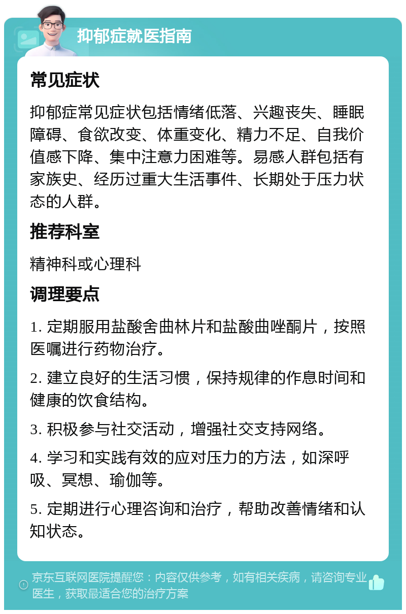 抑郁症就医指南 常见症状 抑郁症常见症状包括情绪低落、兴趣丧失、睡眠障碍、食欲改变、体重变化、精力不足、自我价值感下降、集中注意力困难等。易感人群包括有家族史、经历过重大生活事件、长期处于压力状态的人群。 推荐科室 精神科或心理科 调理要点 1. 定期服用盐酸舍曲林片和盐酸曲唑酮片，按照医嘱进行药物治疗。 2. 建立良好的生活习惯，保持规律的作息时间和健康的饮食结构。 3. 积极参与社交活动，增强社交支持网络。 4. 学习和实践有效的应对压力的方法，如深呼吸、冥想、瑜伽等。 5. 定期进行心理咨询和治疗，帮助改善情绪和认知状态。