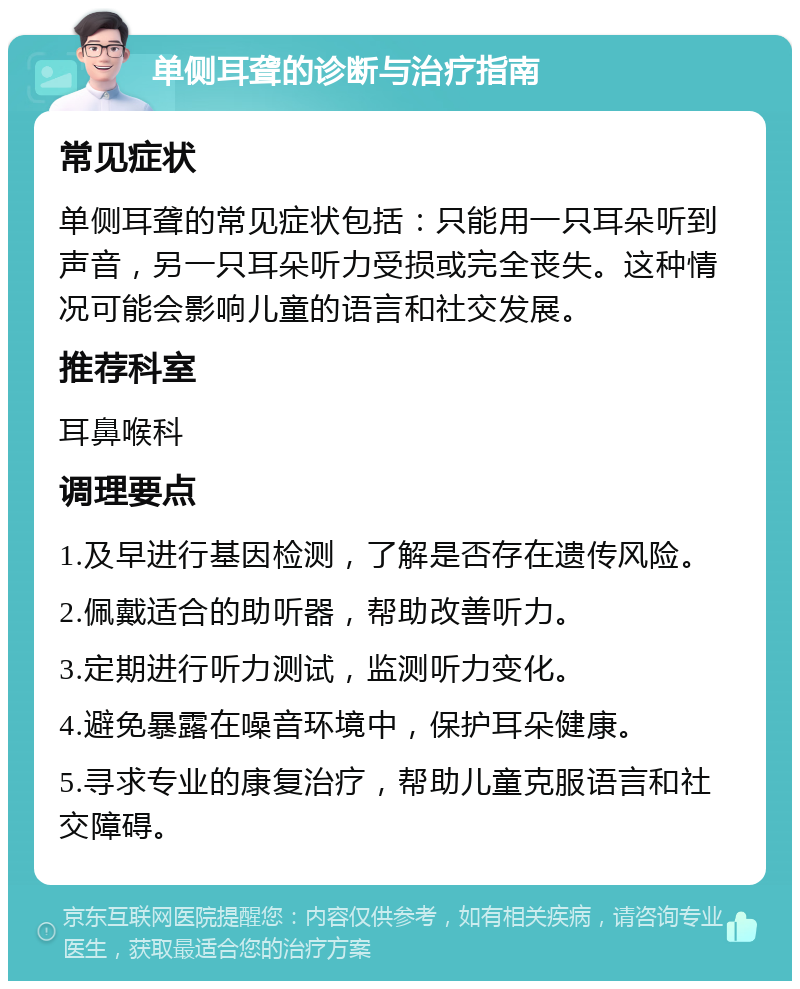 单侧耳聋的诊断与治疗指南 常见症状 单侧耳聋的常见症状包括：只能用一只耳朵听到声音，另一只耳朵听力受损或完全丧失。这种情况可能会影响儿童的语言和社交发展。 推荐科室 耳鼻喉科 调理要点 1.及早进行基因检测，了解是否存在遗传风险。 2.佩戴适合的助听器，帮助改善听力。 3.定期进行听力测试，监测听力变化。 4.避免暴露在噪音环境中，保护耳朵健康。 5.寻求专业的康复治疗，帮助儿童克服语言和社交障碍。