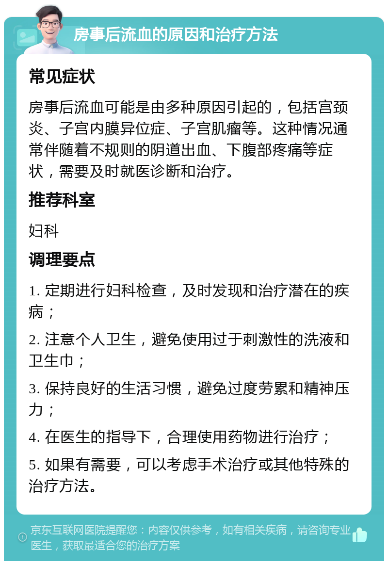 房事后流血的原因和治疗方法 常见症状 房事后流血可能是由多种原因引起的，包括宫颈炎、子宫内膜异位症、子宫肌瘤等。这种情况通常伴随着不规则的阴道出血、下腹部疼痛等症状，需要及时就医诊断和治疗。 推荐科室 妇科 调理要点 1. 定期进行妇科检查，及时发现和治疗潜在的疾病； 2. 注意个人卫生，避免使用过于刺激性的洗液和卫生巾； 3. 保持良好的生活习惯，避免过度劳累和精神压力； 4. 在医生的指导下，合理使用药物进行治疗； 5. 如果有需要，可以考虑手术治疗或其他特殊的治疗方法。