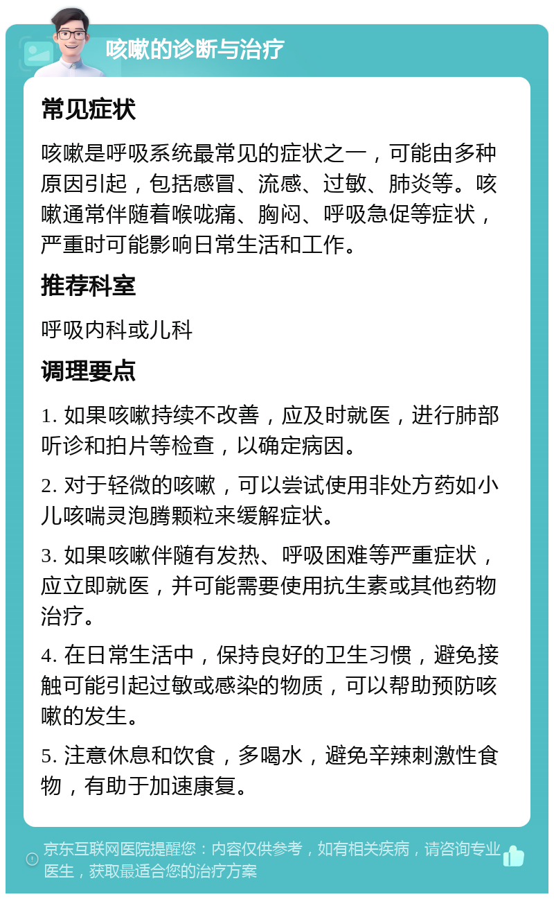 咳嗽的诊断与治疗 常见症状 咳嗽是呼吸系统最常见的症状之一，可能由多种原因引起，包括感冒、流感、过敏、肺炎等。咳嗽通常伴随着喉咙痛、胸闷、呼吸急促等症状，严重时可能影响日常生活和工作。 推荐科室 呼吸内科或儿科 调理要点 1. 如果咳嗽持续不改善，应及时就医，进行肺部听诊和拍片等检查，以确定病因。 2. 对于轻微的咳嗽，可以尝试使用非处方药如小儿咳喘灵泡腾颗粒来缓解症状。 3. 如果咳嗽伴随有发热、呼吸困难等严重症状，应立即就医，并可能需要使用抗生素或其他药物治疗。 4. 在日常生活中，保持良好的卫生习惯，避免接触可能引起过敏或感染的物质，可以帮助预防咳嗽的发生。 5. 注意休息和饮食，多喝水，避免辛辣刺激性食物，有助于加速康复。