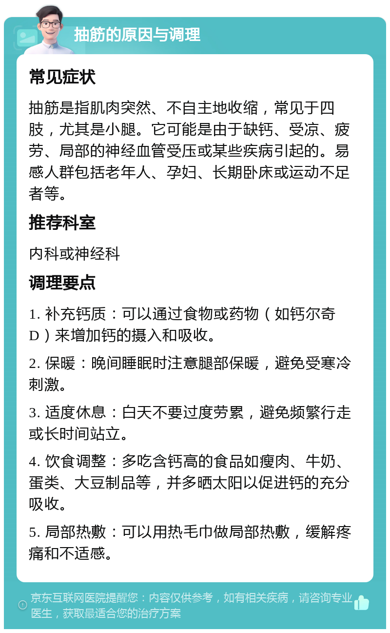 抽筋的原因与调理 常见症状 抽筋是指肌肉突然、不自主地收缩，常见于四肢，尤其是小腿。它可能是由于缺钙、受凉、疲劳、局部的神经血管受压或某些疾病引起的。易感人群包括老年人、孕妇、长期卧床或运动不足者等。 推荐科室 内科或神经科 调理要点 1. 补充钙质：可以通过食物或药物（如钙尔奇D）来增加钙的摄入和吸收。 2. 保暖：晚间睡眠时注意腿部保暖，避免受寒冷刺激。 3. 适度休息：白天不要过度劳累，避免频繁行走或长时间站立。 4. 饮食调整：多吃含钙高的食品如瘦肉、牛奶、蛋类、大豆制品等，并多晒太阳以促进钙的充分吸收。 5. 局部热敷：可以用热毛巾做局部热敷，缓解疼痛和不适感。