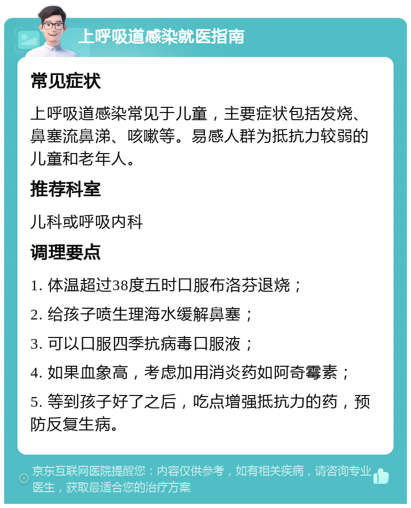 上呼吸道感染就医指南 常见症状 上呼吸道感染常见于儿童，主要症状包括发烧、鼻塞流鼻涕、咳嗽等。易感人群为抵抗力较弱的儿童和老年人。 推荐科室 儿科或呼吸内科 调理要点 1. 体温超过38度五时口服布洛芬退烧； 2. 给孩子喷生理海水缓解鼻塞； 3. 可以口服四季抗病毒口服液； 4. 如果血象高，考虑加用消炎药如阿奇霉素； 5. 等到孩子好了之后，吃点增强抵抗力的药，预防反复生病。