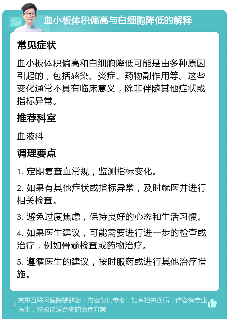 血小板体积偏高与白细胞降低的解释 常见症状 血小板体积偏高和白细胞降低可能是由多种原因引起的，包括感染、炎症、药物副作用等。这些变化通常不具有临床意义，除非伴随其他症状或指标异常。 推荐科室 血液科 调理要点 1. 定期复查血常规，监测指标变化。 2. 如果有其他症状或指标异常，及时就医并进行相关检查。 3. 避免过度焦虑，保持良好的心态和生活习惯。 4. 如果医生建议，可能需要进行进一步的检查或治疗，例如骨髓检查或药物治疗。 5. 遵循医生的建议，按时服药或进行其他治疗措施。