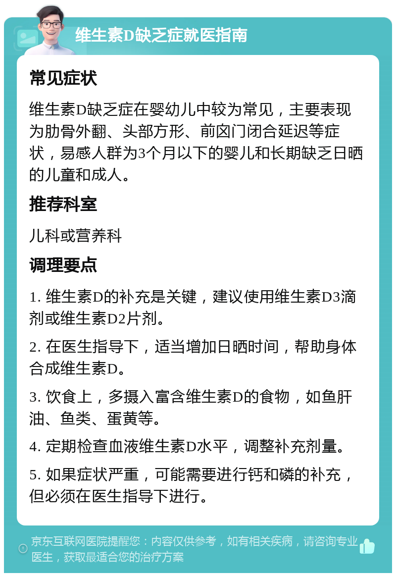 维生素D缺乏症就医指南 常见症状 维生素D缺乏症在婴幼儿中较为常见，主要表现为肋骨外翻、头部方形、前囟门闭合延迟等症状，易感人群为3个月以下的婴儿和长期缺乏日晒的儿童和成人。 推荐科室 儿科或营养科 调理要点 1. 维生素D的补充是关键，建议使用维生素D3滴剂或维生素D2片剂。 2. 在医生指导下，适当增加日晒时间，帮助身体合成维生素D。 3. 饮食上，多摄入富含维生素D的食物，如鱼肝油、鱼类、蛋黄等。 4. 定期检查血液维生素D水平，调整补充剂量。 5. 如果症状严重，可能需要进行钙和磷的补充，但必须在医生指导下进行。