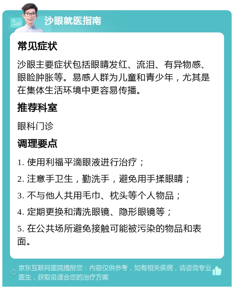 沙眼就医指南 常见症状 沙眼主要症状包括眼睛发红、流泪、有异物感、眼睑肿胀等。易感人群为儿童和青少年，尤其是在集体生活环境中更容易传播。 推荐科室 眼科门诊 调理要点 1. 使用利福平滴眼液进行治疗； 2. 注意手卫生，勤洗手，避免用手揉眼睛； 3. 不与他人共用毛巾、枕头等个人物品； 4. 定期更换和清洗眼镜、隐形眼镜等； 5. 在公共场所避免接触可能被污染的物品和表面。