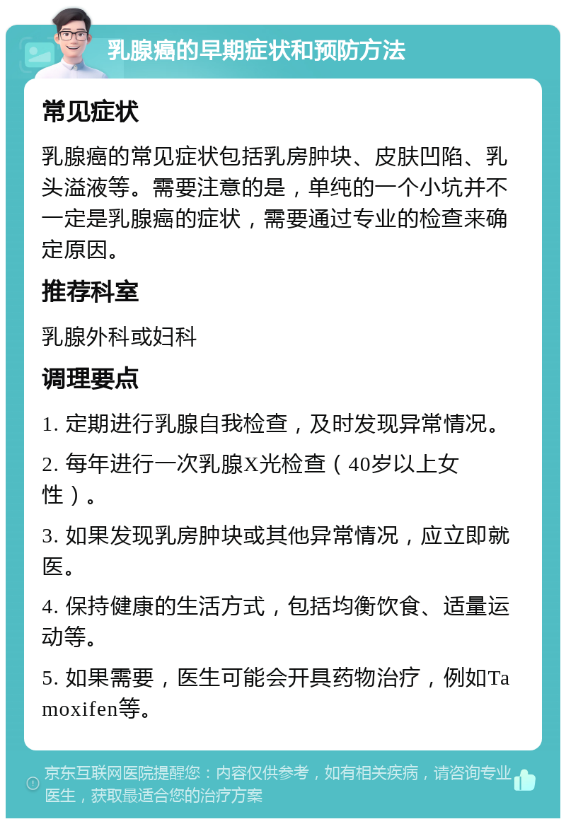 乳腺癌的早期症状和预防方法 常见症状 乳腺癌的常见症状包括乳房肿块、皮肤凹陷、乳头溢液等。需要注意的是，单纯的一个小坑并不一定是乳腺癌的症状，需要通过专业的检查来确定原因。 推荐科室 乳腺外科或妇科 调理要点 1. 定期进行乳腺自我检查，及时发现异常情况。 2. 每年进行一次乳腺X光检查（40岁以上女性）。 3. 如果发现乳房肿块或其他异常情况，应立即就医。 4. 保持健康的生活方式，包括均衡饮食、适量运动等。 5. 如果需要，医生可能会开具药物治疗，例如Tamoxifen等。