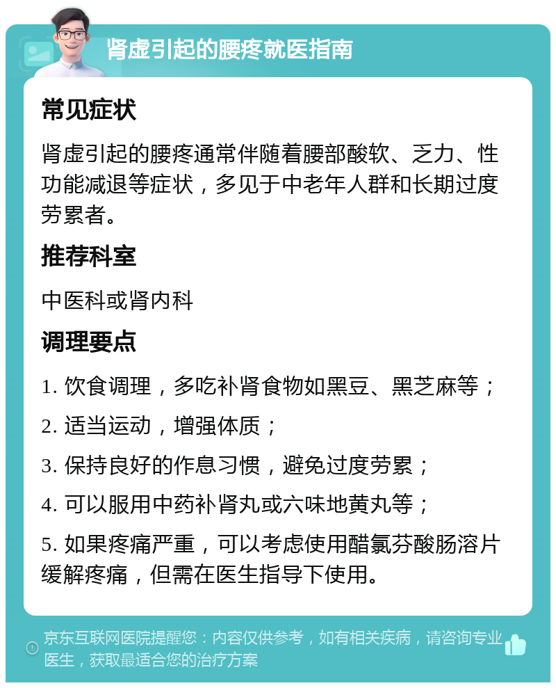 肾虚引起的腰疼就医指南 常见症状 肾虚引起的腰疼通常伴随着腰部酸软、乏力、性功能减退等症状，多见于中老年人群和长期过度劳累者。 推荐科室 中医科或肾内科 调理要点 1. 饮食调理，多吃补肾食物如黑豆、黑芝麻等； 2. 适当运动，增强体质； 3. 保持良好的作息习惯，避免过度劳累； 4. 可以服用中药补肾丸或六味地黄丸等； 5. 如果疼痛严重，可以考虑使用醋氯芬酸肠溶片缓解疼痛，但需在医生指导下使用。