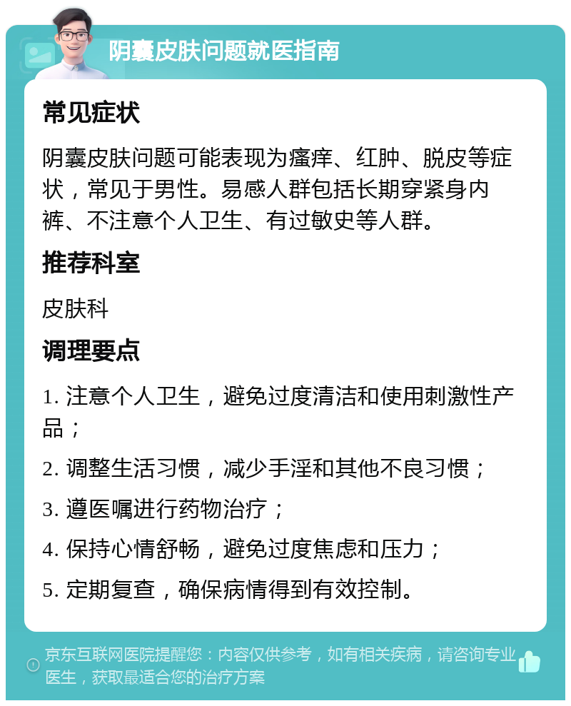 阴囊皮肤问题就医指南 常见症状 阴囊皮肤问题可能表现为瘙痒、红肿、脱皮等症状，常见于男性。易感人群包括长期穿紧身内裤、不注意个人卫生、有过敏史等人群。 推荐科室 皮肤科 调理要点 1. 注意个人卫生，避免过度清洁和使用刺激性产品； 2. 调整生活习惯，减少手淫和其他不良习惯； 3. 遵医嘱进行药物治疗； 4. 保持心情舒畅，避免过度焦虑和压力； 5. 定期复查，确保病情得到有效控制。