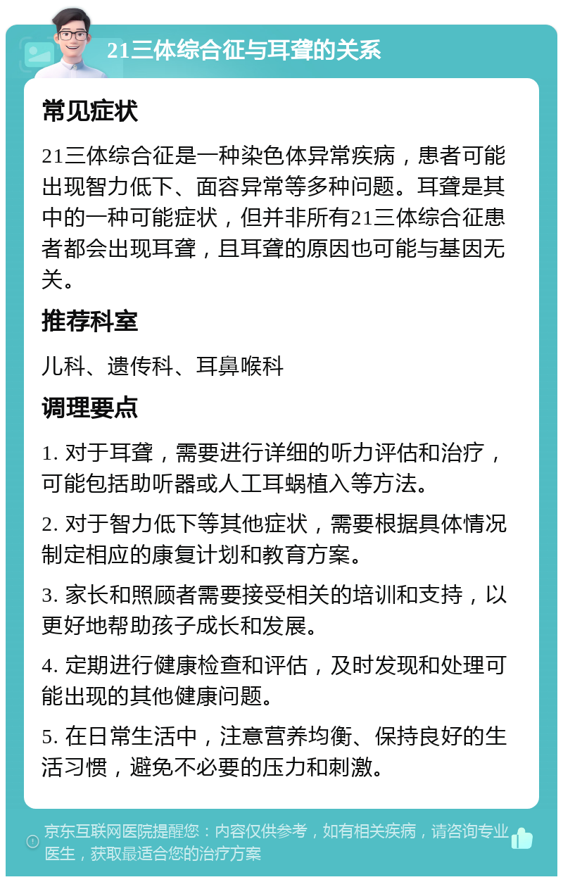 21三体综合征与耳聋的关系 常见症状 21三体综合征是一种染色体异常疾病，患者可能出现智力低下、面容异常等多种问题。耳聋是其中的一种可能症状，但并非所有21三体综合征患者都会出现耳聋，且耳聋的原因也可能与基因无关。 推荐科室 儿科、遗传科、耳鼻喉科 调理要点 1. 对于耳聋，需要进行详细的听力评估和治疗，可能包括助听器或人工耳蜗植入等方法。 2. 对于智力低下等其他症状，需要根据具体情况制定相应的康复计划和教育方案。 3. 家长和照顾者需要接受相关的培训和支持，以更好地帮助孩子成长和发展。 4. 定期进行健康检查和评估，及时发现和处理可能出现的其他健康问题。 5. 在日常生活中，注意营养均衡、保持良好的生活习惯，避免不必要的压力和刺激。