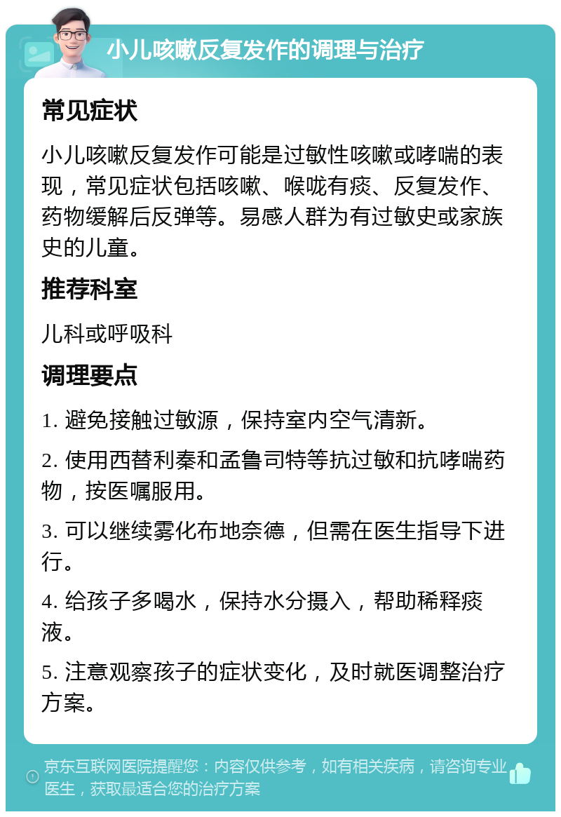 小儿咳嗽反复发作的调理与治疗 常见症状 小儿咳嗽反复发作可能是过敏性咳嗽或哮喘的表现，常见症状包括咳嗽、喉咙有痰、反复发作、药物缓解后反弹等。易感人群为有过敏史或家族史的儿童。 推荐科室 儿科或呼吸科 调理要点 1. 避免接触过敏源，保持室内空气清新。 2. 使用西替利秦和孟鲁司特等抗过敏和抗哮喘药物，按医嘱服用。 3. 可以继续雾化布地奈德，但需在医生指导下进行。 4. 给孩子多喝水，保持水分摄入，帮助稀释痰液。 5. 注意观察孩子的症状变化，及时就医调整治疗方案。