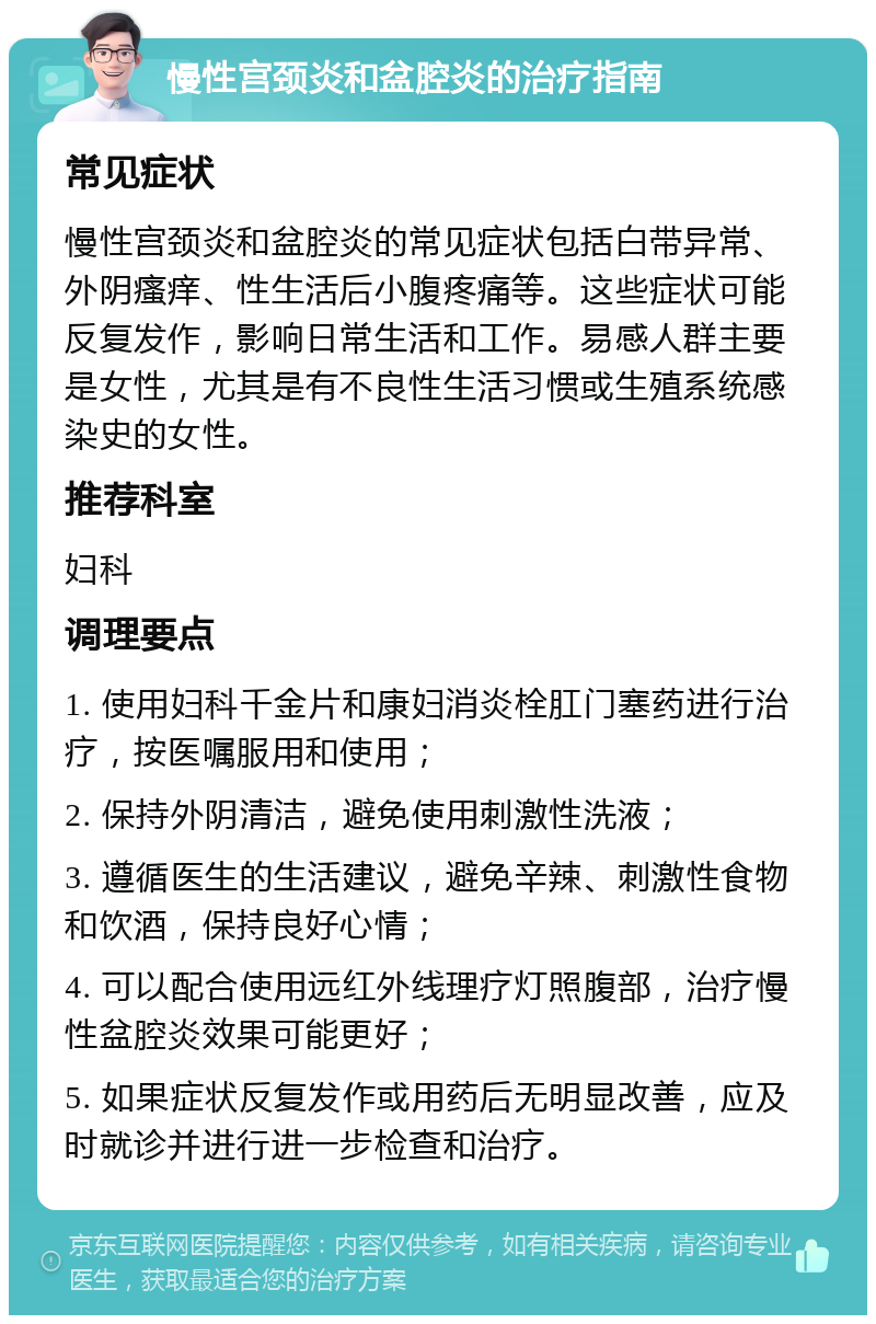 慢性宫颈炎和盆腔炎的治疗指南 常见症状 慢性宫颈炎和盆腔炎的常见症状包括白带异常、外阴瘙痒、性生活后小腹疼痛等。这些症状可能反复发作，影响日常生活和工作。易感人群主要是女性，尤其是有不良性生活习惯或生殖系统感染史的女性。 推荐科室 妇科 调理要点 1. 使用妇科千金片和康妇消炎栓肛门塞药进行治疗，按医嘱服用和使用； 2. 保持外阴清洁，避免使用刺激性洗液； 3. 遵循医生的生活建议，避免辛辣、刺激性食物和饮酒，保持良好心情； 4. 可以配合使用远红外线理疗灯照腹部，治疗慢性盆腔炎效果可能更好； 5. 如果症状反复发作或用药后无明显改善，应及时就诊并进行进一步检查和治疗。