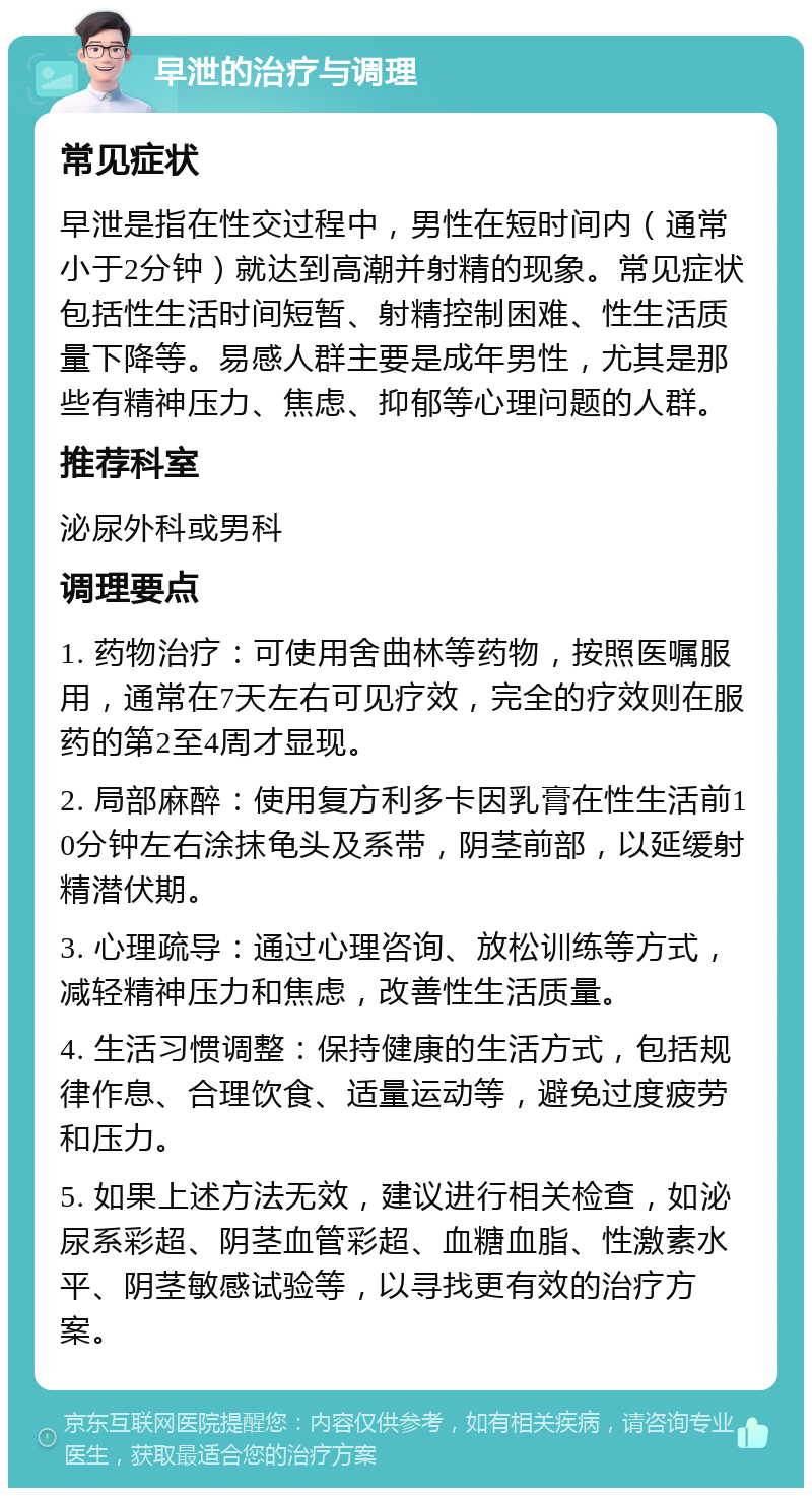 早泄的治疗与调理 常见症状 早泄是指在性交过程中，男性在短时间内（通常小于2分钟）就达到高潮并射精的现象。常见症状包括性生活时间短暂、射精控制困难、性生活质量下降等。易感人群主要是成年男性，尤其是那些有精神压力、焦虑、抑郁等心理问题的人群。 推荐科室 泌尿外科或男科 调理要点 1. 药物治疗：可使用舍曲林等药物，按照医嘱服用，通常在7天左右可见疗效，完全的疗效则在服药的第2至4周才显现。 2. 局部麻醉：使用复方利多卡因乳膏在性生活前10分钟左右涂抹龟头及系带，阴茎前部，以延缓射精潜伏期。 3. 心理疏导：通过心理咨询、放松训练等方式，减轻精神压力和焦虑，改善性生活质量。 4. 生活习惯调整：保持健康的生活方式，包括规律作息、合理饮食、适量运动等，避免过度疲劳和压力。 5. 如果上述方法无效，建议进行相关检查，如泌尿系彩超、阴茎血管彩超、血糖血脂、性激素水平、阴茎敏感试验等，以寻找更有效的治疗方案。