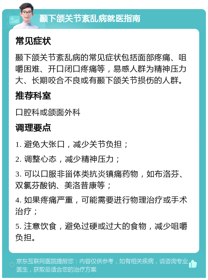 颞下颌关节紊乱病就医指南 常见症状 颞下颌关节紊乱病的常见症状包括面部疼痛、咀嚼困难、开口闭口疼痛等，易感人群为精神压力大、长期咬合不良或有颞下颌关节损伤的人群。 推荐科室 口腔科或颌面外科 调理要点 1. 避免大张口，减少关节负担； 2. 调整心态，减少精神压力； 3. 可以口服非甾体类抗炎镇痛药物，如布洛芬、双氯芬酸钠、美洛昔康等； 4. 如果疼痛严重，可能需要进行物理治疗或手术治疗； 5. 注意饮食，避免过硬或过大的食物，减少咀嚼负担。