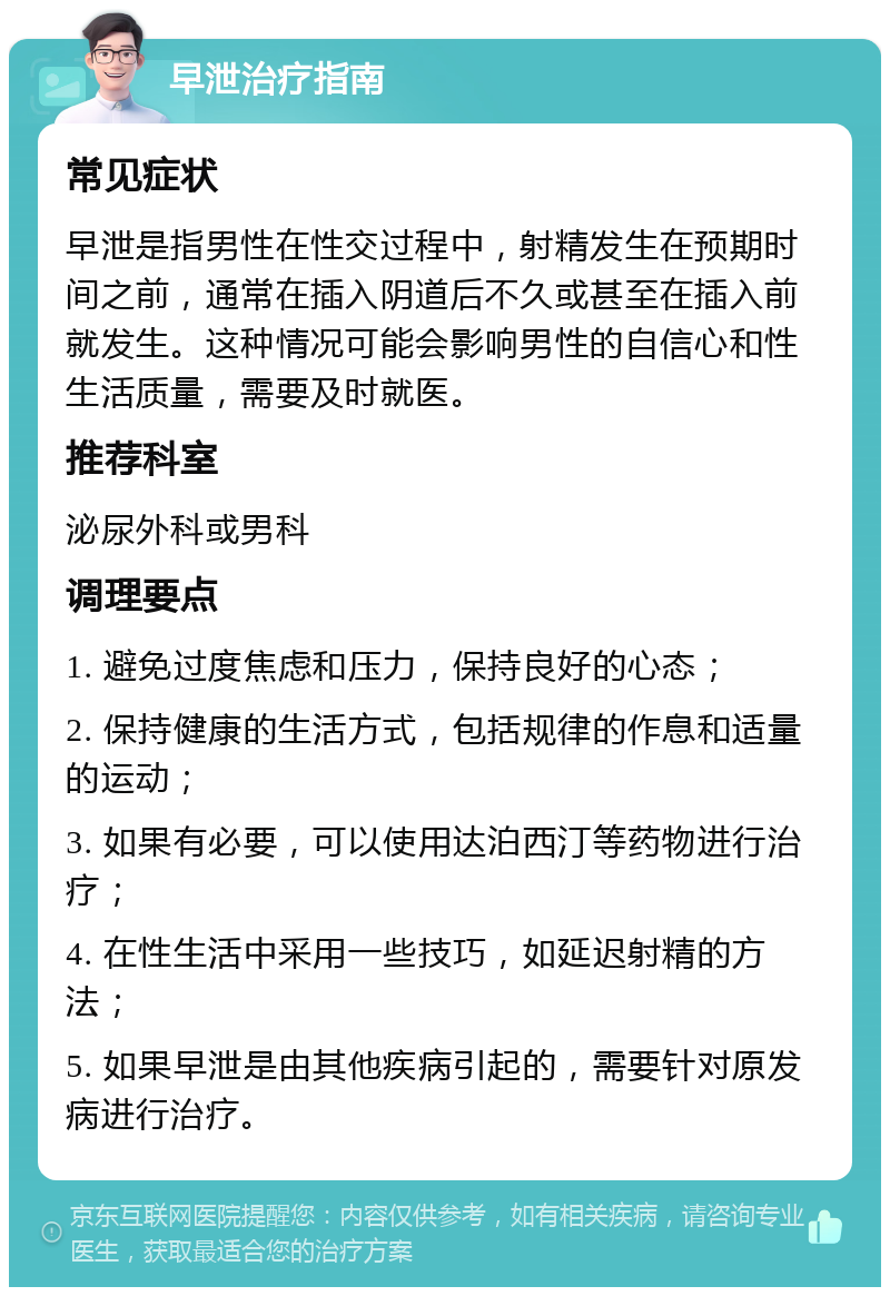 早泄治疗指南 常见症状 早泄是指男性在性交过程中，射精发生在预期时间之前，通常在插入阴道后不久或甚至在插入前就发生。这种情况可能会影响男性的自信心和性生活质量，需要及时就医。 推荐科室 泌尿外科或男科 调理要点 1. 避免过度焦虑和压力，保持良好的心态； 2. 保持健康的生活方式，包括规律的作息和适量的运动； 3. 如果有必要，可以使用达泊西汀等药物进行治疗； 4. 在性生活中采用一些技巧，如延迟射精的方法； 5. 如果早泄是由其他疾病引起的，需要针对原发病进行治疗。