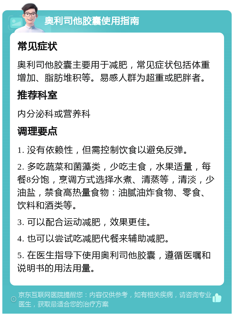 奥利司他胶囊使用指南 常见症状 奥利司他胶囊主要用于减肥，常见症状包括体重增加、脂肪堆积等。易感人群为超重或肥胖者。 推荐科室 内分泌科或营养科 调理要点 1. 没有依赖性，但需控制饮食以避免反弹。 2. 多吃蔬菜和菌藻类，少吃主食，水果适量，每餐8分饱，烹调方式选择水煮、清蒸等，清淡，少油盐，禁食高热量食物：油腻油炸食物、零食、饮料和酒类等。 3. 可以配合运动减肥，效果更佳。 4. 也可以尝试吃减肥代餐来辅助减肥。 5. 在医生指导下使用奥利司他胶囊，遵循医嘱和说明书的用法用量。