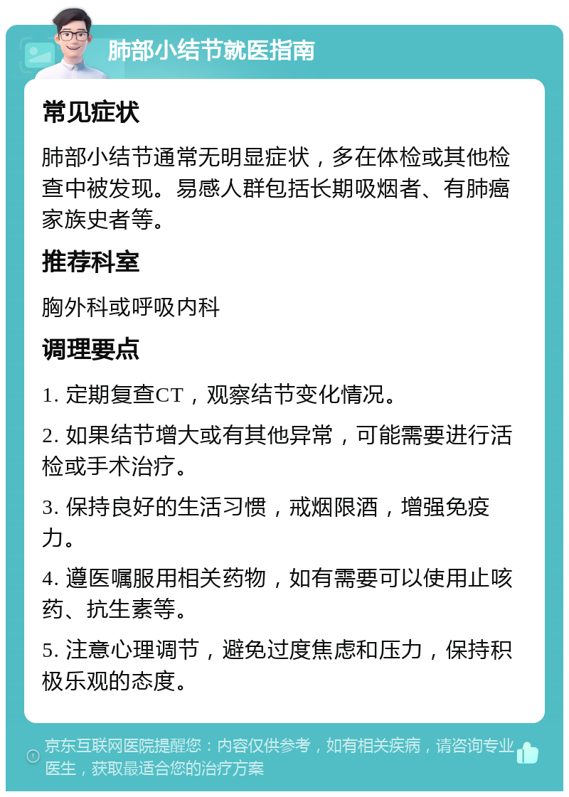 肺部小结节就医指南 常见症状 肺部小结节通常无明显症状，多在体检或其他检查中被发现。易感人群包括长期吸烟者、有肺癌家族史者等。 推荐科室 胸外科或呼吸内科 调理要点 1. 定期复查CT，观察结节变化情况。 2. 如果结节增大或有其他异常，可能需要进行活检或手术治疗。 3. 保持良好的生活习惯，戒烟限酒，增强免疫力。 4. 遵医嘱服用相关药物，如有需要可以使用止咳药、抗生素等。 5. 注意心理调节，避免过度焦虑和压力，保持积极乐观的态度。