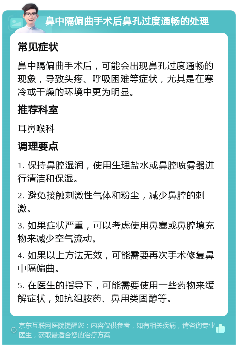 鼻中隔偏曲手术后鼻孔过度通畅的处理 常见症状 鼻中隔偏曲手术后，可能会出现鼻孔过度通畅的现象，导致头疼、呼吸困难等症状，尤其是在寒冷或干燥的环境中更为明显。 推荐科室 耳鼻喉科 调理要点 1. 保持鼻腔湿润，使用生理盐水或鼻腔喷雾器进行清洁和保湿。 2. 避免接触刺激性气体和粉尘，减少鼻腔的刺激。 3. 如果症状严重，可以考虑使用鼻塞或鼻腔填充物来减少空气流动。 4. 如果以上方法无效，可能需要再次手术修复鼻中隔偏曲。 5. 在医生的指导下，可能需要使用一些药物来缓解症状，如抗组胺药、鼻用类固醇等。