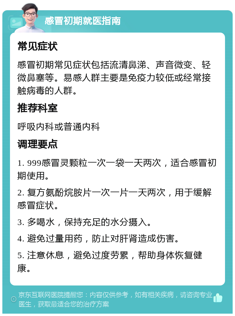 感冒初期就医指南 常见症状 感冒初期常见症状包括流清鼻涕、声音微变、轻微鼻塞等。易感人群主要是免疫力较低或经常接触病毒的人群。 推荐科室 呼吸内科或普通内科 调理要点 1. 999感冒灵颗粒一次一袋一天两次，适合感冒初期使用。 2. 复方氨酚烷胺片一次一片一天两次，用于缓解感冒症状。 3. 多喝水，保持充足的水分摄入。 4. 避免过量用药，防止对肝肾造成伤害。 5. 注意休息，避免过度劳累，帮助身体恢复健康。