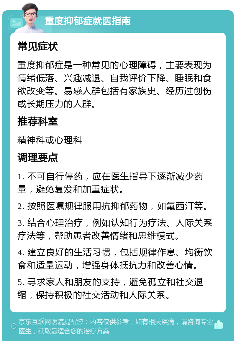 重度抑郁症就医指南 常见症状 重度抑郁症是一种常见的心理障碍，主要表现为情绪低落、兴趣减退、自我评价下降、睡眠和食欲改变等。易感人群包括有家族史、经历过创伤或长期压力的人群。 推荐科室 精神科或心理科 调理要点 1. 不可自行停药，应在医生指导下逐渐减少药量，避免复发和加重症状。 2. 按照医嘱规律服用抗抑郁药物，如氟西汀等。 3. 结合心理治疗，例如认知行为疗法、人际关系疗法等，帮助患者改善情绪和思维模式。 4. 建立良好的生活习惯，包括规律作息、均衡饮食和适量运动，增强身体抵抗力和改善心情。 5. 寻求家人和朋友的支持，避免孤立和社交退缩，保持积极的社交活动和人际关系。