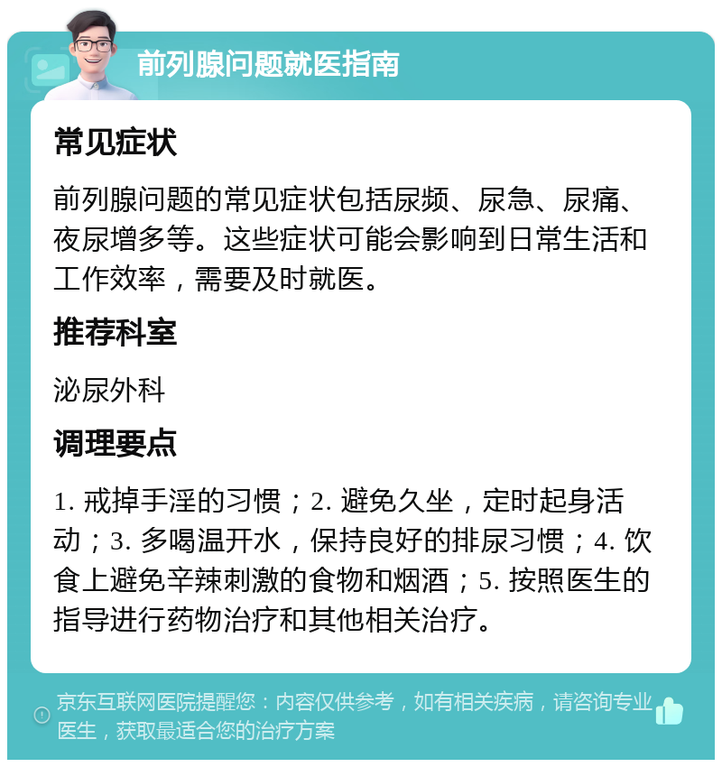 前列腺问题就医指南 常见症状 前列腺问题的常见症状包括尿频、尿急、尿痛、夜尿增多等。这些症状可能会影响到日常生活和工作效率，需要及时就医。 推荐科室 泌尿外科 调理要点 1. 戒掉手淫的习惯；2. 避免久坐，定时起身活动；3. 多喝温开水，保持良好的排尿习惯；4. 饮食上避免辛辣刺激的食物和烟酒；5. 按照医生的指导进行药物治疗和其他相关治疗。