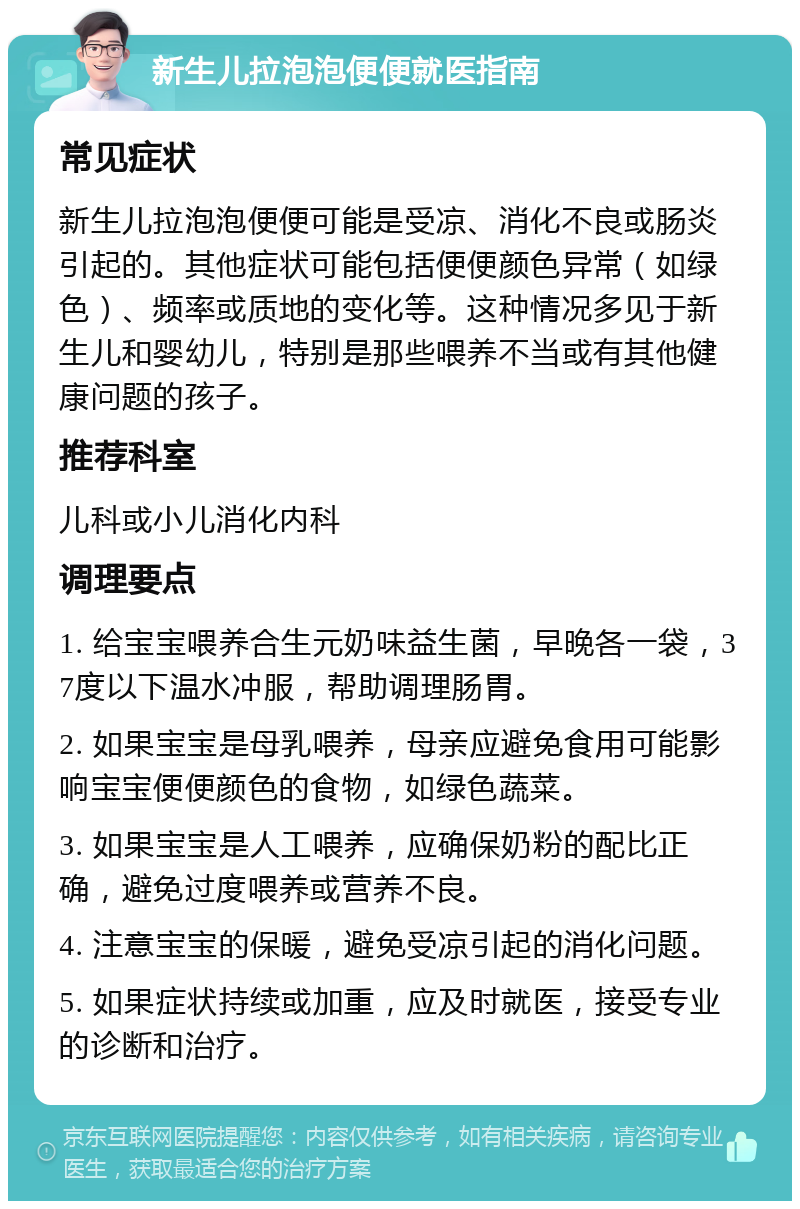 新生儿拉泡泡便便就医指南 常见症状 新生儿拉泡泡便便可能是受凉、消化不良或肠炎引起的。其他症状可能包括便便颜色异常（如绿色）、频率或质地的变化等。这种情况多见于新生儿和婴幼儿，特别是那些喂养不当或有其他健康问题的孩子。 推荐科室 儿科或小儿消化内科 调理要点 1. 给宝宝喂养合生元奶味益生菌，早晚各一袋，37度以下温水冲服，帮助调理肠胃。 2. 如果宝宝是母乳喂养，母亲应避免食用可能影响宝宝便便颜色的食物，如绿色蔬菜。 3. 如果宝宝是人工喂养，应确保奶粉的配比正确，避免过度喂养或营养不良。 4. 注意宝宝的保暖，避免受凉引起的消化问题。 5. 如果症状持续或加重，应及时就医，接受专业的诊断和治疗。