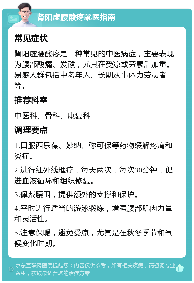 肾阳虚腰酸疼就医指南 常见症状 肾阳虚腰酸疼是一种常见的中医病症，主要表现为腰部酸痛、发酸，尤其在受凉或劳累后加重。易感人群包括中老年人、长期从事体力劳动者等。 推荐科室 中医科、骨科、康复科 调理要点 1.口服西乐葆、妙纳、弥可保等药物缓解疼痛和炎症。 2.进行红外线理疗，每天两次，每次30分钟，促进血液循环和组织修复。 3.佩戴腰围，提供额外的支撑和保护。 4.平时进行适当的游泳锻炼，增强腰部肌肉力量和灵活性。 5.注意保暖，避免受凉，尤其是在秋冬季节和气候变化时期。