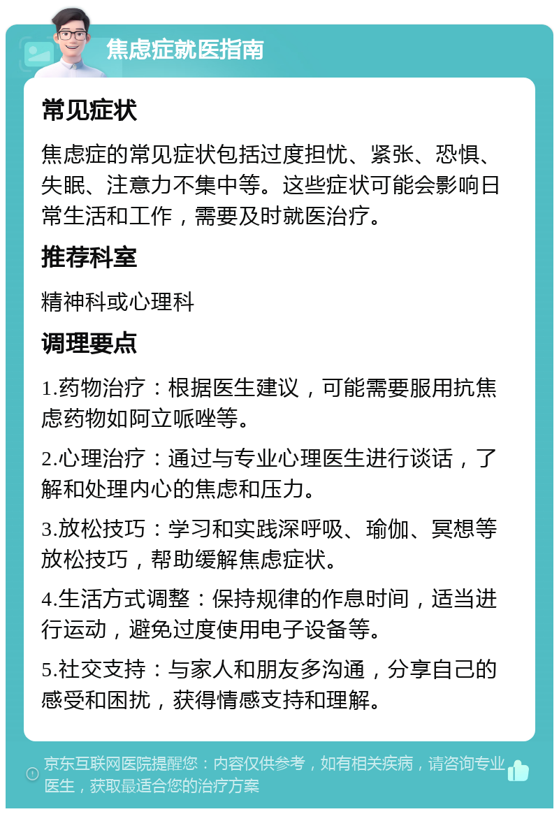 焦虑症就医指南 常见症状 焦虑症的常见症状包括过度担忧、紧张、恐惧、失眠、注意力不集中等。这些症状可能会影响日常生活和工作，需要及时就医治疗。 推荐科室 精神科或心理科 调理要点 1.药物治疗：根据医生建议，可能需要服用抗焦虑药物如阿立哌唑等。 2.心理治疗：通过与专业心理医生进行谈话，了解和处理内心的焦虑和压力。 3.放松技巧：学习和实践深呼吸、瑜伽、冥想等放松技巧，帮助缓解焦虑症状。 4.生活方式调整：保持规律的作息时间，适当进行运动，避免过度使用电子设备等。 5.社交支持：与家人和朋友多沟通，分享自己的感受和困扰，获得情感支持和理解。